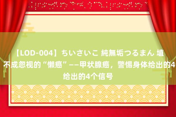 【LOD-004】ちいさいこ 純無垢つるまん 埴生みこ 不成忽视的“懒癌”——甲状腺癌，警惕身体给出的4个信号