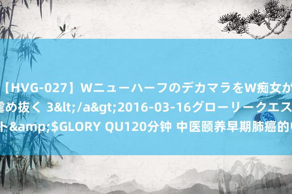 【HVG-027】WニューハーフのデカマラをW痴女が焦らし寸止めで虐め抜く 3</a>2016-03-16グローリークエスト&$GLORY QU120分钟 中医颐养早期肺癌的中药方子有哪些？成果好吗？