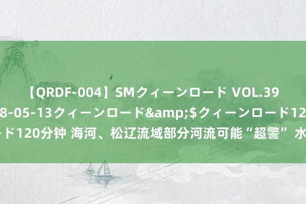 【QRDF-004】SMクィーンロード VOL.39 怜佳</a>2018-05-13クィーンロード&$クィーンロード120分钟 海河、松辽流域部分河流可能“超警” 水利部加派6个职责组赴一线