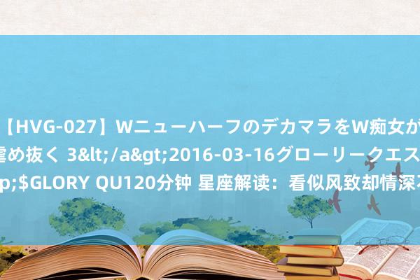 【HVG-027】WニューハーフのデカマラをW痴女が焦らし寸止めで虐め抜く 3</a>2016-03-16グローリークエスト&$GLORY QU120分钟 星座解读：看似风致却情深不渝，这3个星座对爱赤忱至死不悟