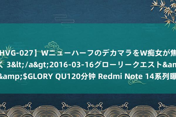 【HVG-027】WニューハーフのデカマラをW痴女が焦らし寸止めで虐め抜く 3</a>2016-03-16グローリークエスト&$GLORY QU120分钟 Redmi Note 14系列曝光，1.5K双曲屏，9月发