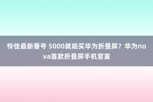 怜佳最新番号 5000就能买华为折叠屏？华为nova首款折叠屏手机官宣