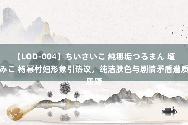 【LOD-004】ちいさいこ 純無垢つるまん 埴生みこ 杨幂村妇形象引热议，纯洁肤色与剧情矛盾遭质疑