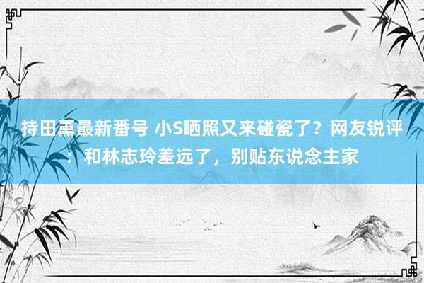 持田薫最新番号 小S晒照又来碰瓷了？网友锐评：和林志玲差远了，别贴东说念主家