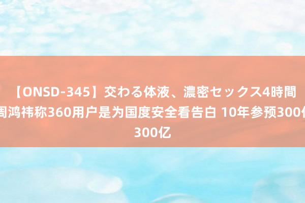 【ONSD-345】交わる体液、濃密セックス4時間 周鸿祎称360用户是为国度安全看告白 10年参预300亿