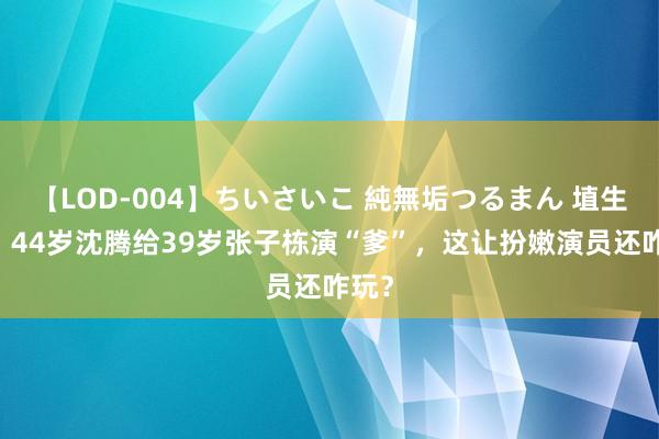 【LOD-004】ちいさいこ 純無垢つるまん 埴生みこ 44岁沈腾给39岁张子栋演“爹”，这让扮嫩演员还咋玩？