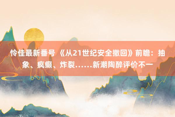 怜佳最新番号 《从21世纪安全撤回》前瞻：抽象、疯癫、炸裂……新潮陶醉评价不一