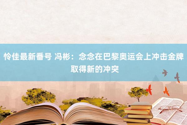 怜佳最新番号 冯彬：念念在巴黎奥运会上冲击金牌 取得新的冲突