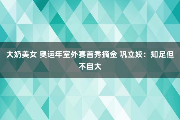 大奶美女 奥运年室外赛首秀摘金 巩立姣：知足但不自大