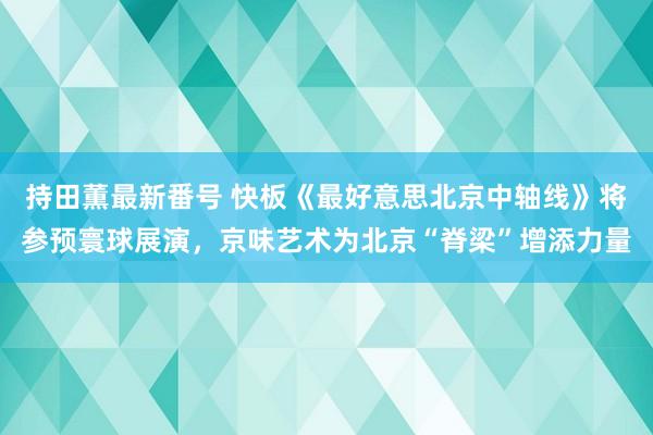 持田薫最新番号 快板《最好意思北京中轴线》将参预寰球展演，京味艺术为北京“脊梁”增添力量