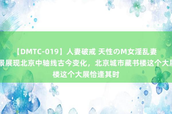 【DMTC-019】人妻破戒 天性のM女淫乱妻 持田薫 全景展现北京中轴线古今变化，北京城市藏书楼这个大展恰逢其时