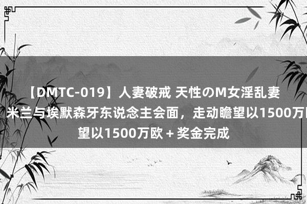 【DMTC-019】人妻破戒 天性のM女淫乱妻 持田薫 迪马：米兰与埃默森牙东说念主会面，走动瞻望以1500万欧＋奖金完成