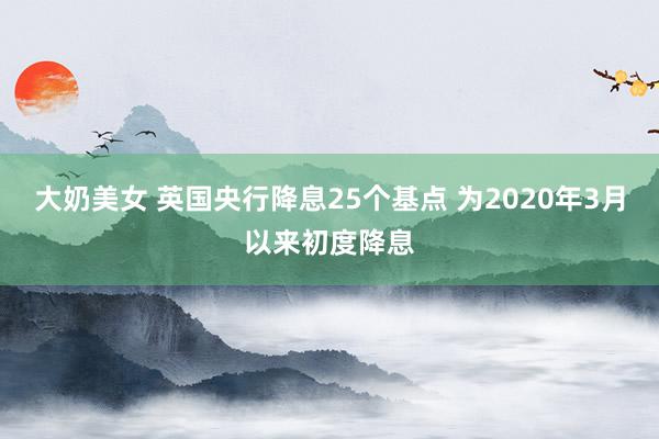 大奶美女 英国央行降息25个基点 为2020年3月以来初度降息