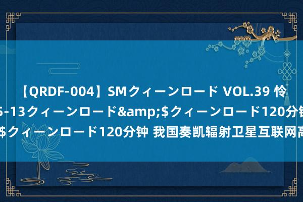 【QRDF-004】SMクィーンロード VOL.39 怜佳</a>2018-05-13クィーンロード&$クィーンロード120分钟 我国奏凯辐射卫星互联网高轨卫星