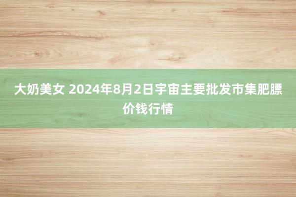 大奶美女 2024年8月2日宇宙主要批发市集肥膘价钱行情