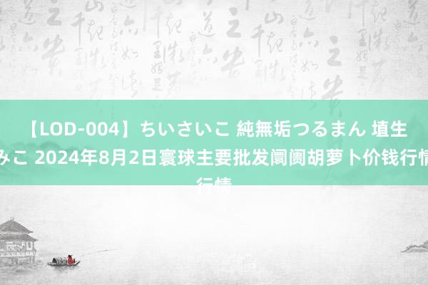 【LOD-004】ちいさいこ 純無垢つるまん 埴生みこ 2024年8月2日寰球主要批发阛阓胡萝卜价钱行情