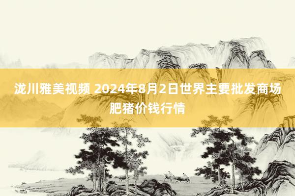 泷川雅美视频 2024年8月2日世界主要批发商场肥猪价钱行情