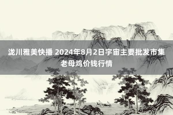 泷川雅美快播 2024年8月2日宇宙主要批发市集老母鸡价钱行情