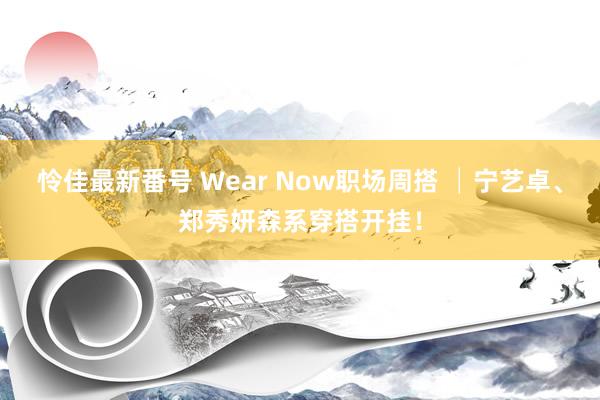 怜佳最新番号 Wear Now职场周搭 │宁艺卓、郑秀妍森系穿搭开挂！