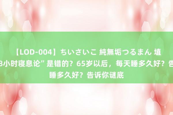 【LOD-004】ちいさいこ 純無垢つるまん 埴生みこ “8小时寝息论”是错的？65岁以后，每天睡多久好？告诉你谜底