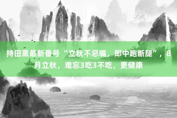 持田薫最新番号 “立秋不忌嘴，郎中跑断腿”，8月立秋，难忘3吃3不吃，更健康