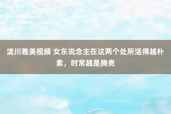 泷川雅美视频 女东说念主在这两个处所活得越朴素，时常越是腾贵