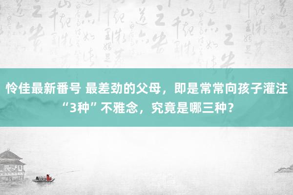 怜佳最新番号 最差劲的父母，即是常常向孩子灌注“3种”不雅念，究竟是哪三种？