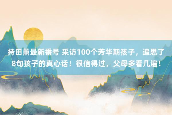 持田薫最新番号 采访100个芳华期孩子，追思了8句孩子的真心话！很信得过，父母多看几遍！