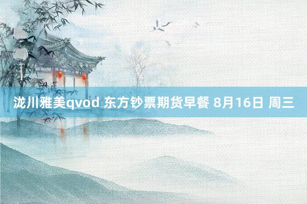 泷川雅美qvod 东方钞票期货早餐 8月16日 周三