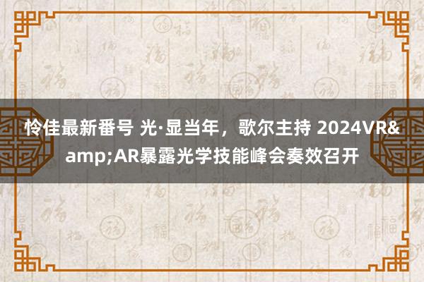 怜佳最新番号 光·显当年，歌尔主持 2024VR&AR暴露光学技能峰会奏效召开