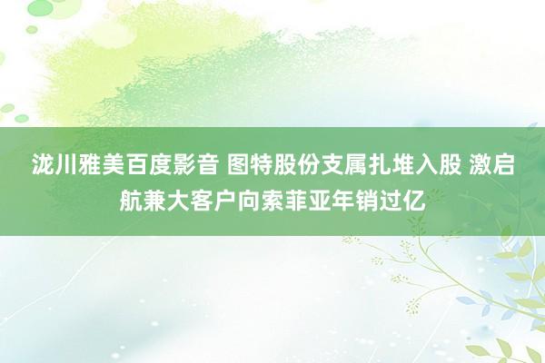 泷川雅美百度影音 图特股份支属扎堆入股 激启航兼大客户向索菲亚年销过亿