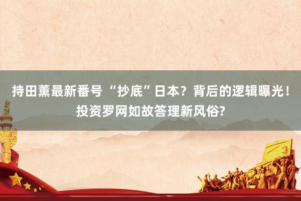 持田薫最新番号 “抄底”日本？背后的逻辑曝光！投资罗网如故答理新风俗?