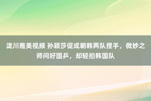 泷川雅美视频 孙颖莎促成朝韩两队捏手，微妙之师问好国乒，却轻拍韩国队