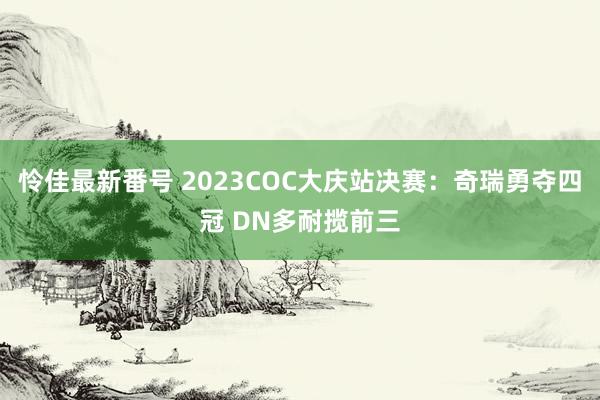 怜佳最新番号 2023COC大庆站决赛：奇瑞勇夺四冠 DN多耐揽前三