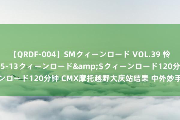 【QRDF-004】SMクィーンロード VOL.39 怜佳</a>2018-05-13クィーンロード&$クィーンロード120分钟 CMX摩托越野大庆站结果 中外妙手奉献高水平比拼