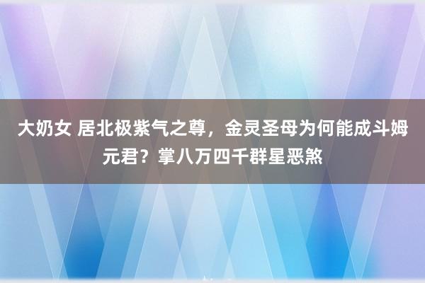 大奶女 居北极紫气之尊，金灵圣母为何能成斗姆元君？掌八万四千群星恶煞