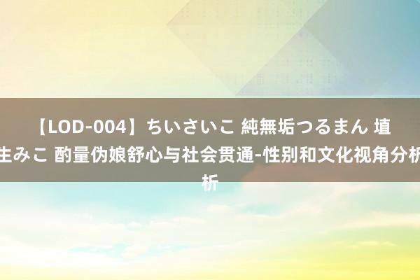 【LOD-004】ちいさいこ 純無垢つるまん 埴生みこ 酌量伪娘舒心与社会贯通-性别和文化视角分析