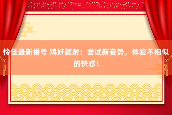 怜佳最新番号 鸡奸颜射：尝试新姿势，体验不相似的快感！