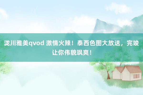 泷川雅美qvod 激情火辣！泰西色图大放送，完竣让你伟貌飒爽！