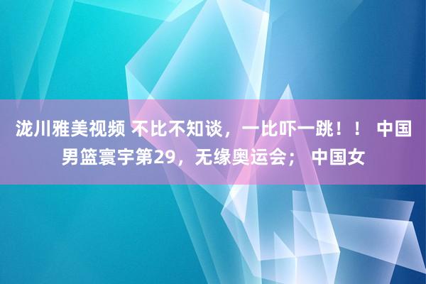 泷川雅美视频 不比不知谈，一比吓一跳！！ 中国男篮寰宇第29，无缘奥运会； 中国女