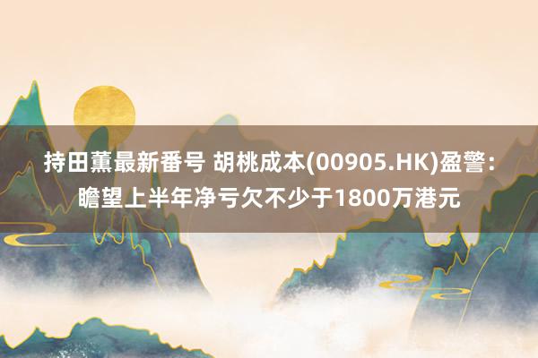 持田薫最新番号 胡桃成本(00905.HK)盈警：瞻望上半年净亏欠不少于1800万港元