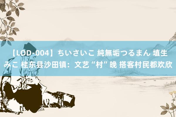 【LOD-004】ちいさいこ 純無垢つるまん 埴生みこ 桂东县沙田镇：文艺“村”晚 搭客村民都欢欣