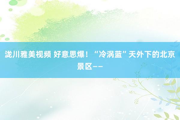 泷川雅美视频 好意思爆！“冷涡蓝”天外下的北京景区——