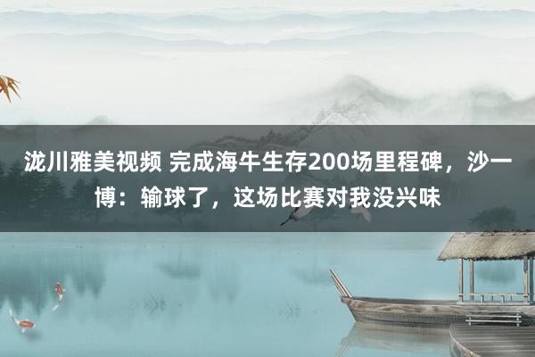 泷川雅美视频 完成海牛生存200场里程碑，沙一博：输球了，这场比赛对我没兴味