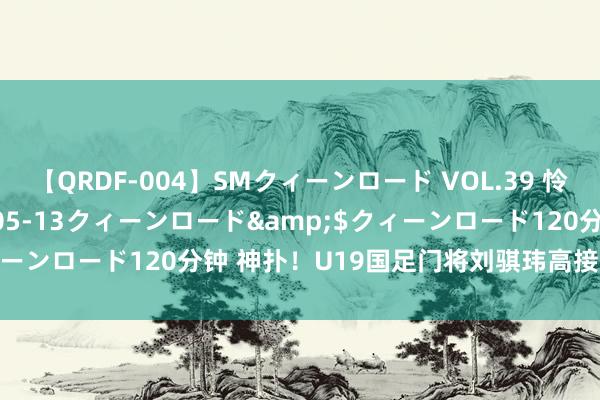 【QRDF-004】SMクィーンロード VOL.39 怜佳</a>2018-05-13クィーンロード&$クィーンロード120分钟 神扑！U19国足门将刘骐玮高接抵牾屡次救险