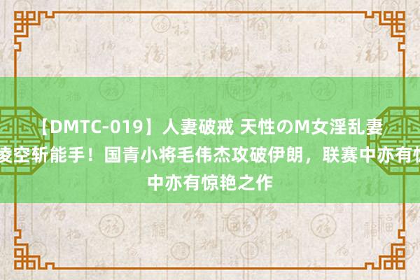 【DMTC-019】人妻破戒 天性のM女淫乱妻 持田薫 凌空斩能手！国青小将毛伟杰攻破伊朗，联赛中亦有惊艳之作