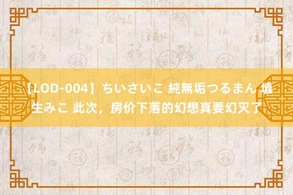 【LOD-004】ちいさいこ 純無垢つるまん 埴生みこ 此次，房价下落的幻想真要幻灭了