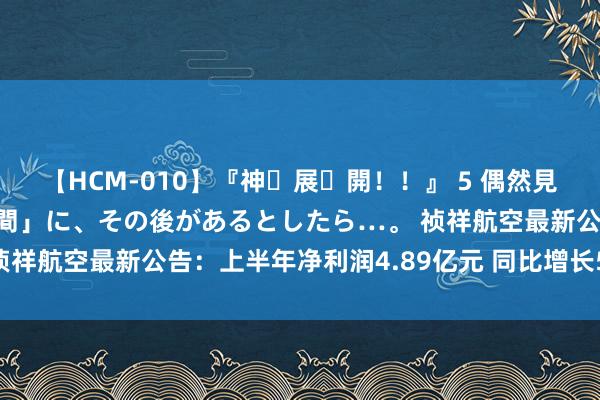 【HCM-010】『神・展・開！！』 5 偶然見かけた「目が奪われる瞬間」に、その後があるとしたら…。 祯祥航空最新公告：上半年净利润4.89亿元 同比增长508.88%