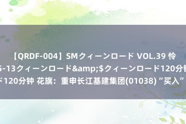 【QRDF-004】SMクィーンロード VOL.39 怜佳</a>2018-05-13クィーンロード&$クィーンロード120分钟 花旗：重申长江基建集团(01038)“买入”评级 方针价升至63港元