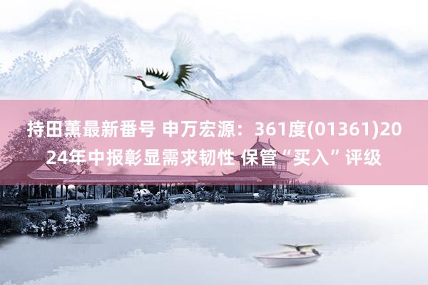 持田薫最新番号 申万宏源：361度(01361)2024年中报彰显需求韧性 保管“买入”评级